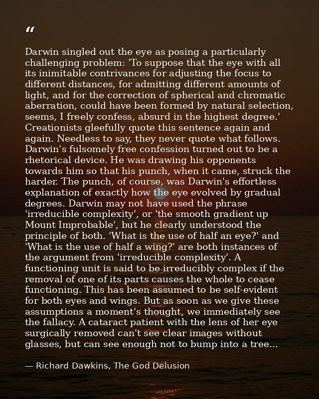 Darwin singled out the eye as posing a particularly challenging problem: 'To suppose that the eye with all its inimitabl — Richard Dawkins, The God Delusion
