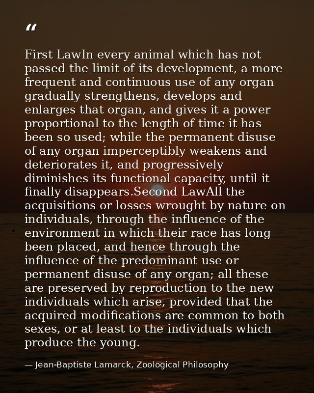 First LawIn every animal which has not passed the limit of its development, a more frequent and continuous use of any or — Jean-Baptiste Lamarck, Zoological Philosophy