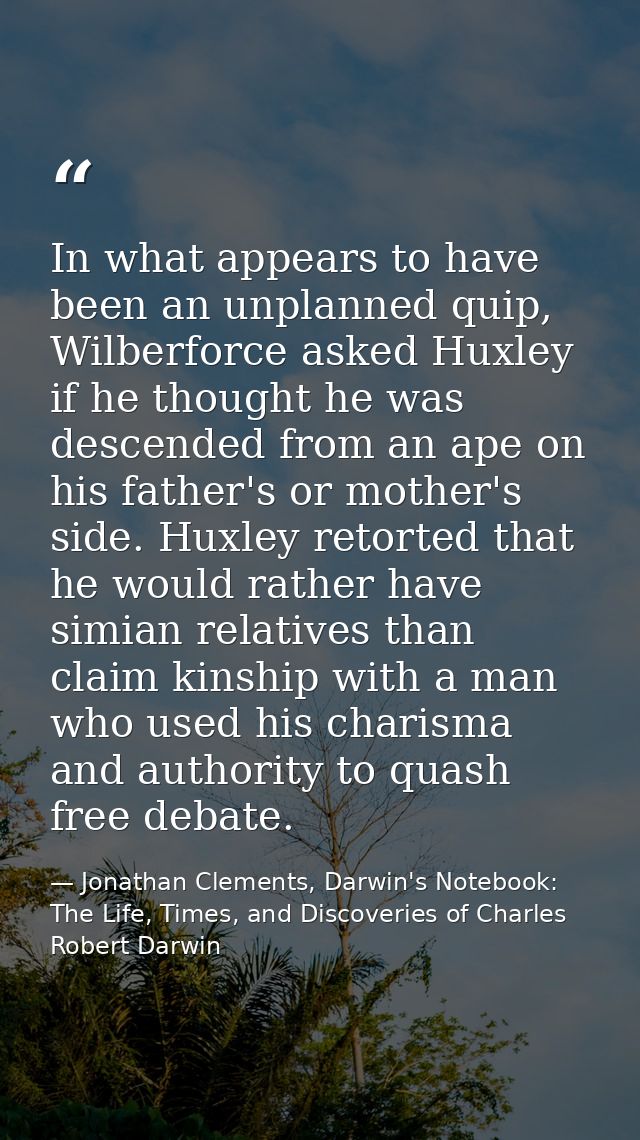 In what appears to have been an unplanned quip, Wilberforce asked Huxley if he thought he was descended from an ape on h — Jonathan Clements, Darwin's Notebook: The Life, Times, and Discoveries of Charles Robert Darwin