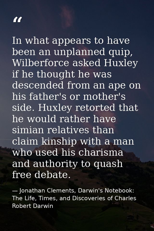 In what appears to have been an unplanned quip, Wilberforce asked Huxley if he thought he was descended from an ape on h — Jonathan Clements, Darwin's Notebook: The Life, Times, and Discoveries of Charles Robert Darwin
