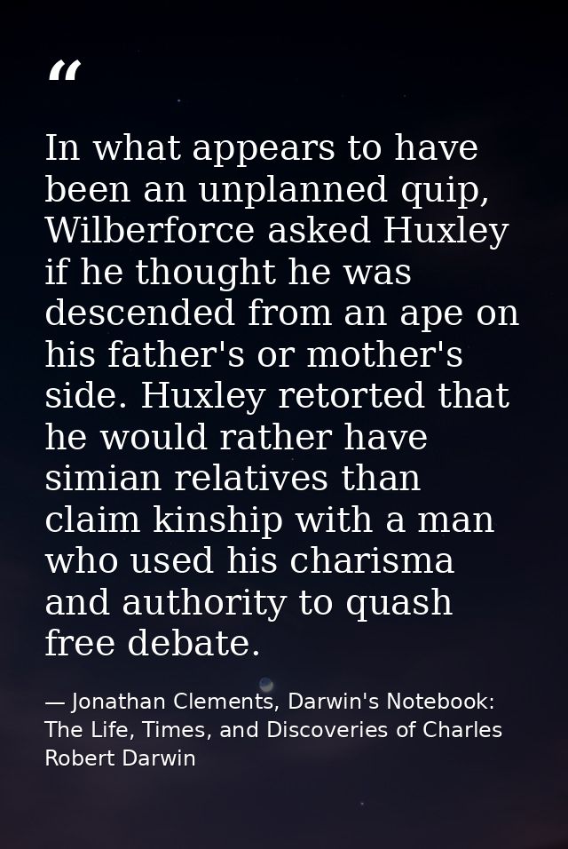 In what appears to have been an unplanned quip, Wilberforce asked Huxley if he thought he was descended from an ape on h — Jonathan Clements, Darwin's Notebook: The Life, Times, and Discoveries of Charles Robert Darwin