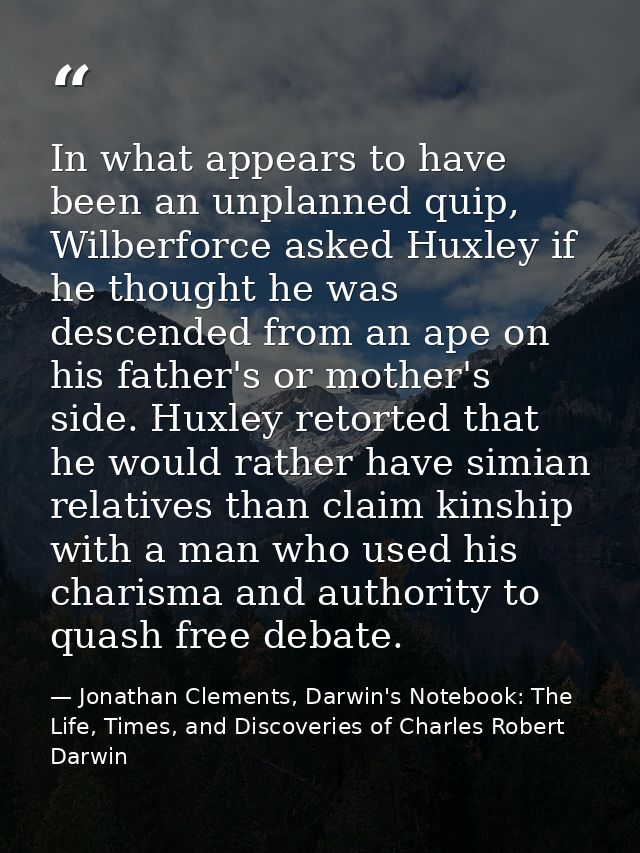 In what appears to have been an unplanned quip, Wilberforce asked Huxley if he thought he was descended from an ape on h — Jonathan Clements, Darwin's Notebook: The Life, Times, and Discoveries of Charles Robert Darwin