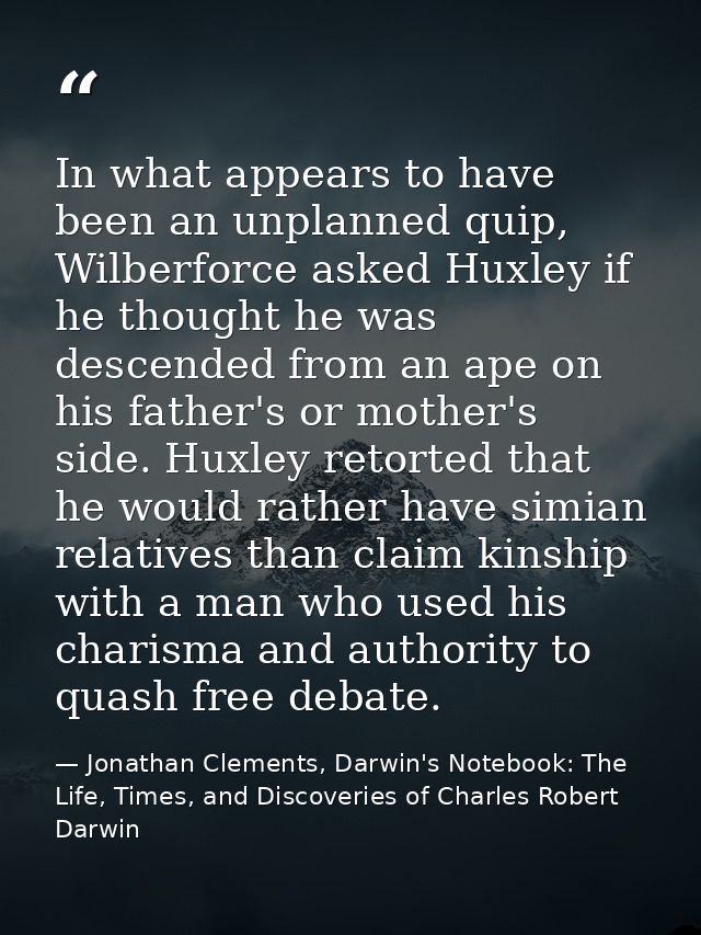 In what appears to have been an unplanned quip, Wilberforce asked Huxley if he thought he was descended from an ape on h — Jonathan Clements, Darwin's Notebook: The Life, Times, and Discoveries of Charles Robert Darwin