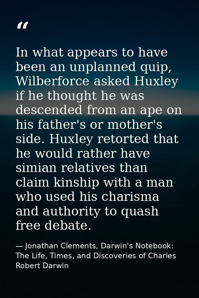 In what appears to have been an unplanned quip, Wilberforce asked Huxley if he thought he was descended from an ape on h — Jonathan Clements, Darwin's Notebook: The Life, Times, and Discoveries of Charles Robert Darwin