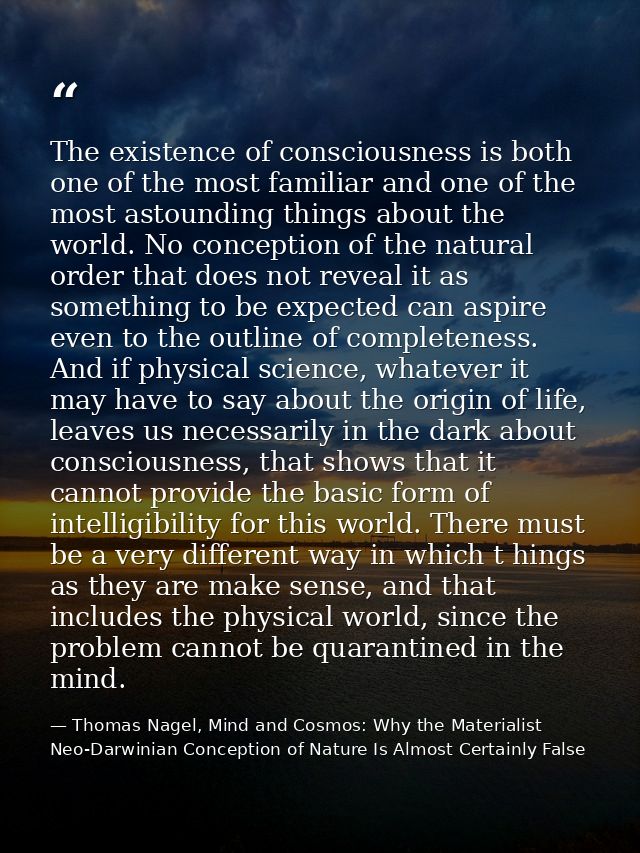 The existence of consciousness is both one of the most familiar and one of the most astounding things about the world. N — Thomas Nagel, Mind and Cosmos: Why the Materialist Neo-Darwinian Conception of Nature Is Almost Certainly False