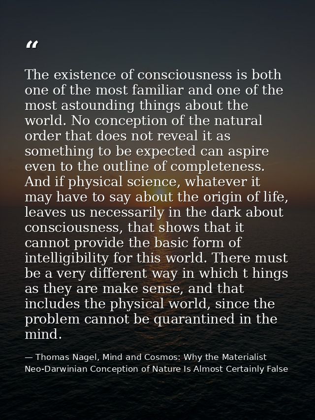 The existence of consciousness is both one of the most familiar and one of the most astounding things about the world. N — Thomas Nagel, Mind and Cosmos: Why the Materialist Neo-Darwinian Conception of Nature Is Almost Certainly False