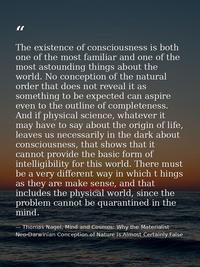 The existence of consciousness is both one of the most familiar and one of the most astounding things about the world. N — Thomas Nagel, Mind and Cosmos: Why the Materialist Neo-Darwinian Conception of Nature Is Almost Certainly False