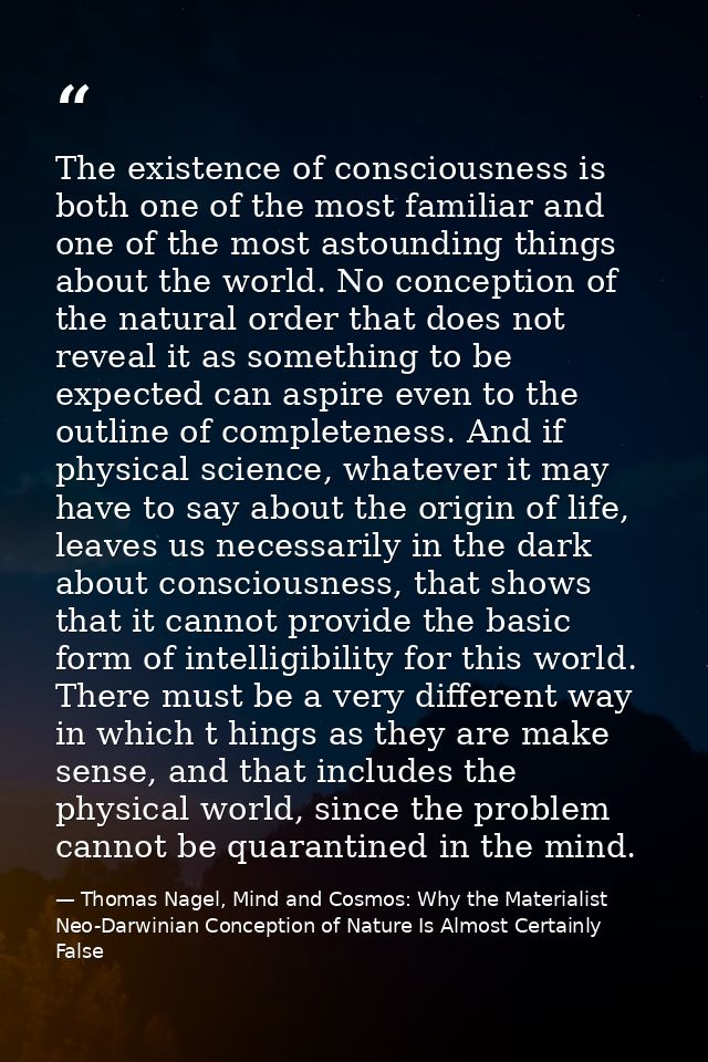The existence of consciousness is both one of the most familiar and one of the most astounding things about the world. N — Thomas Nagel, Mind and Cosmos: Why the Materialist Neo-Darwinian Conception of Nature Is Almost Certainly False