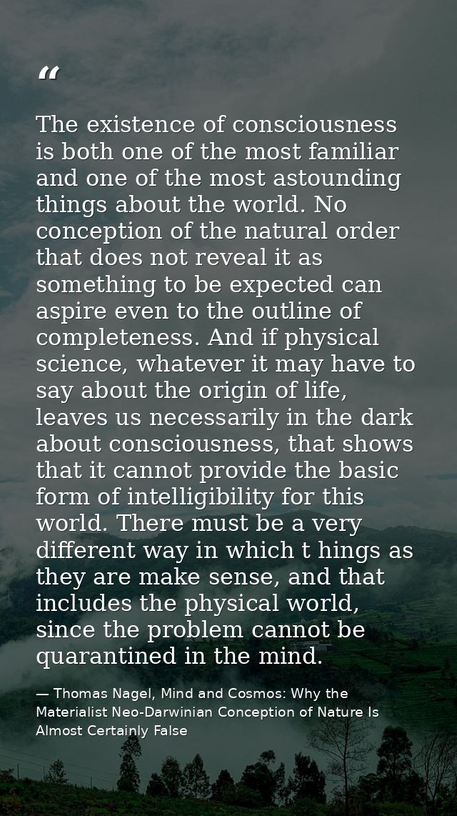 The existence of consciousness is both one of the most familiar and one of the most astounding things about the world. N — Thomas Nagel, Mind and Cosmos: Why the Materialist Neo-Darwinian Conception of Nature Is Almost Certainly False