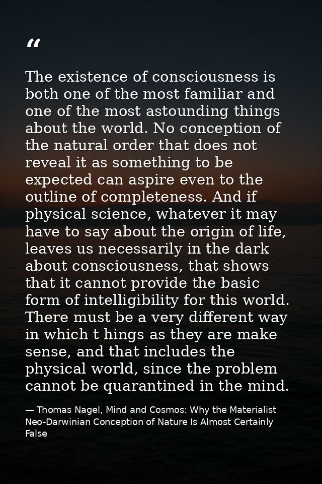 The existence of consciousness is both one of the most familiar and one of the most astounding things about the world. N — Thomas Nagel, Mind and Cosmos: Why the Materialist Neo-Darwinian Conception of Nature Is Almost Certainly False