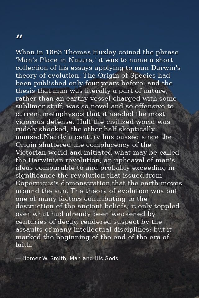 When in 1863 Thomas Huxley coined the phrase 'Man's Place in Nature,' it was to name a short collection of his essays ap — Homer W. Smith, Man and His Gods
