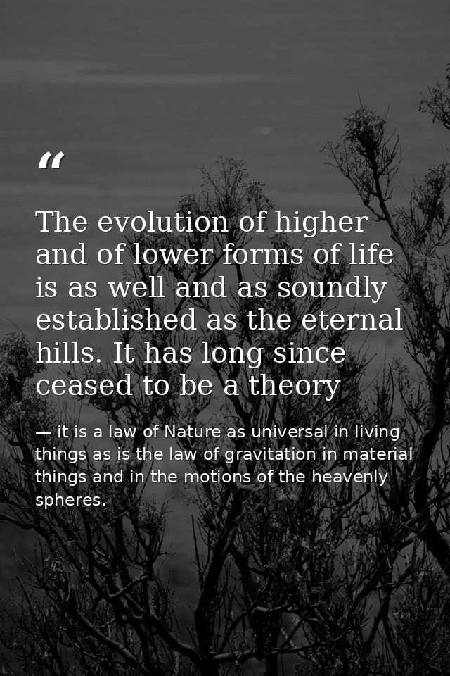 The evolution of higher and of lower forms of life is as well and as soundly established as the eternal hills. It has lo — it is a law of Nature as universal in living things as is the law of gravitation in material things and in the motions of the heavenly spheres.