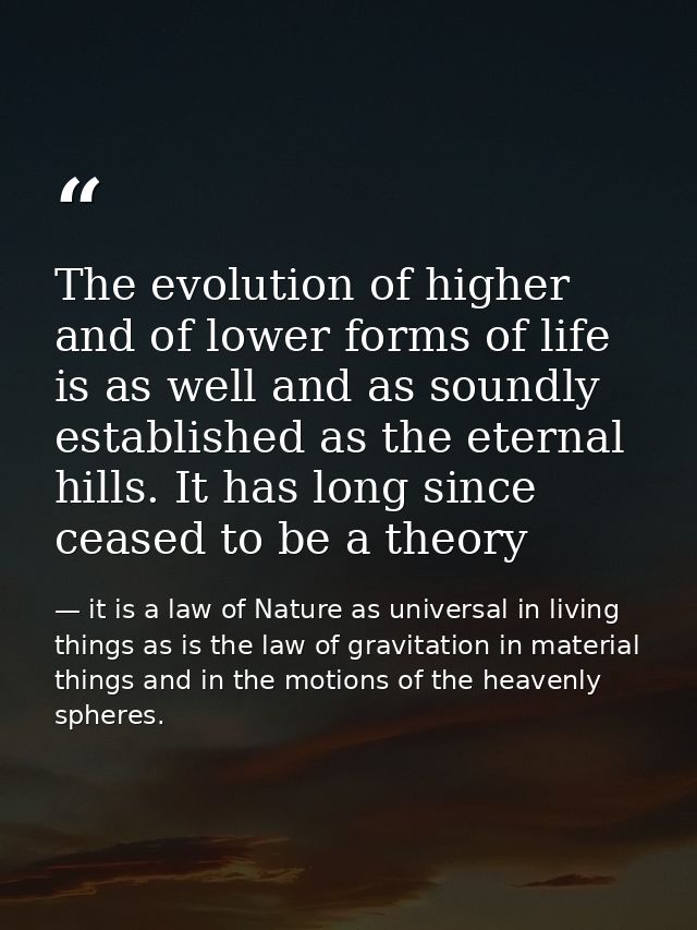 The evolution of higher and of lower forms of life is as well and as soundly established as the eternal hills. It has lo — it is a law of Nature as universal in living things as is the law of gravitation in material things and in the motions of the heavenly spheres.