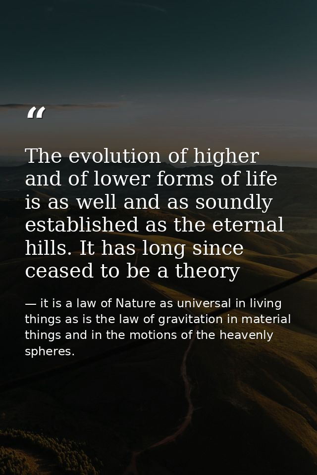 The evolution of higher and of lower forms of life is as well and as soundly established as the eternal hills. It has lo — it is a law of Nature as universal in living things as is the law of gravitation in material things and in the motions of the heavenly spheres.