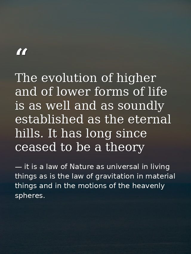 The evolution of higher and of lower forms of life is as well and as soundly established as the eternal hills. It has lo — it is a law of Nature as universal in living things as is the law of gravitation in material things and in the motions of the heavenly spheres.
