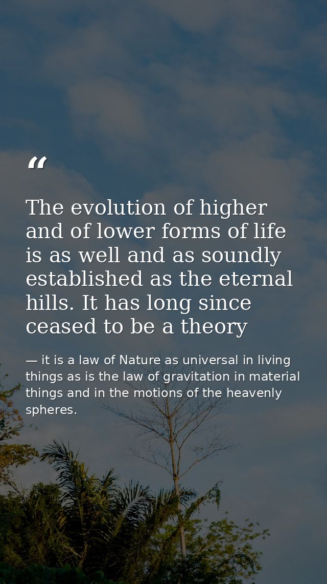 The evolution of higher and of lower forms of life is as well and as soundly established as the eternal hills. It has lo — it is a law of Nature as universal in living things as is the law of gravitation in material things and in the motions of the heavenly spheres.