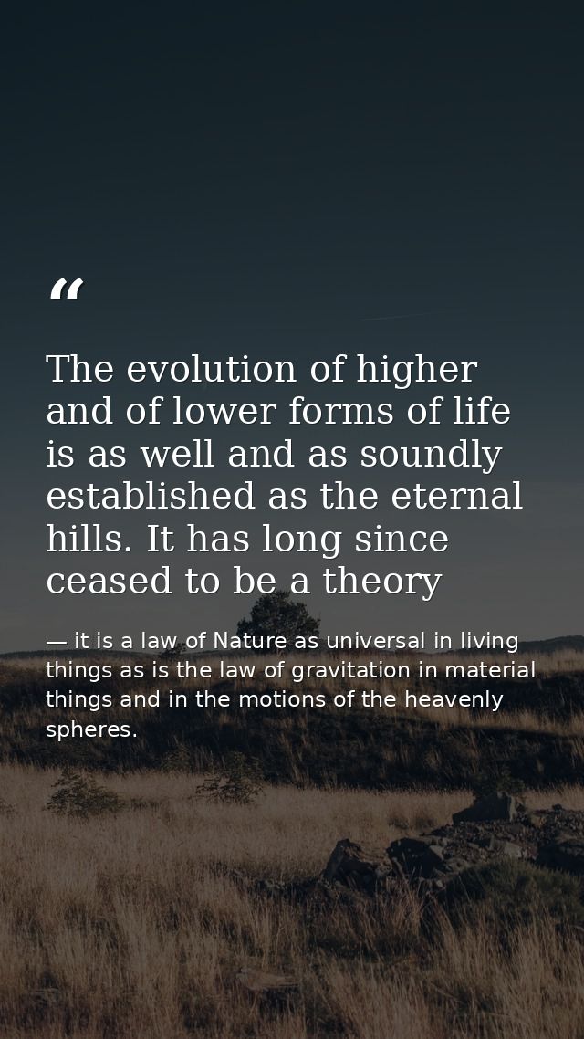 The evolution of higher and of lower forms of life is as well and as soundly established as the eternal hills. It has lo — it is a law of Nature as universal in living things as is the law of gravitation in material things and in the motions of the heavenly spheres.