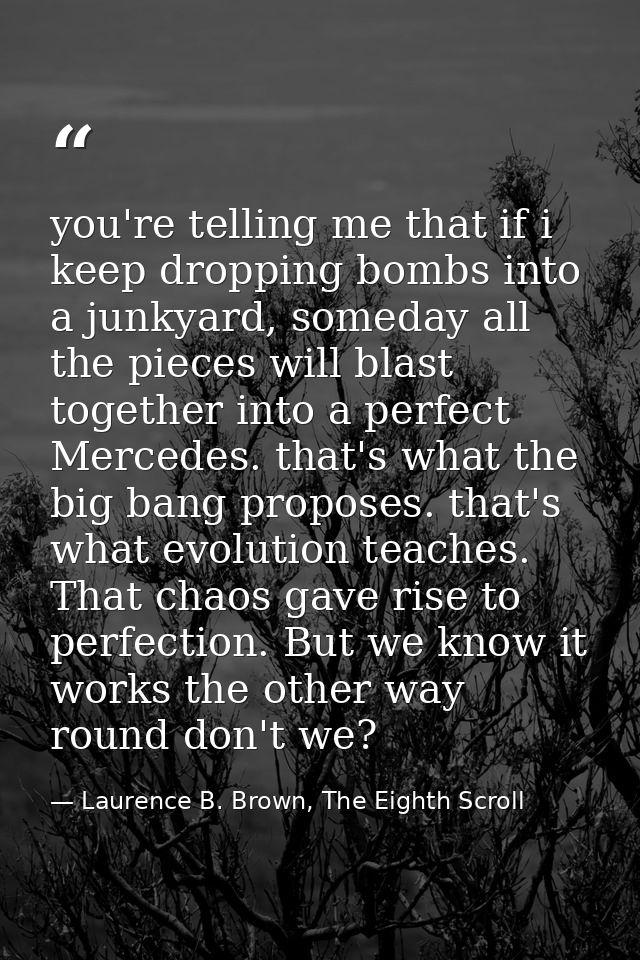 you're telling me that if i keep dropping bombs into a junkyard, someday all the pieces will blast together into a perfe — Laurence B. Brown, The Eighth Scroll