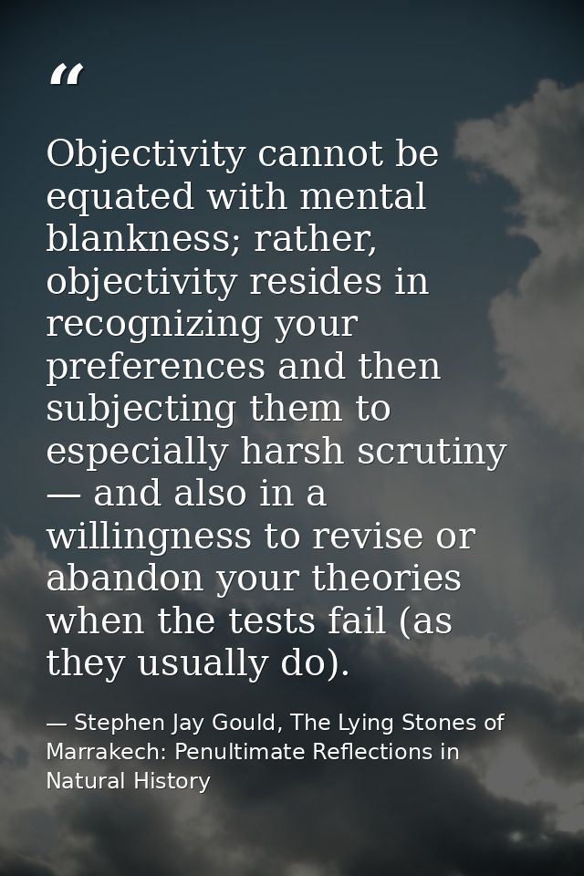 Objectivity cannot be equated with mental blankness; rather, objectivity resides in recognizing your preferences and the — Stephen Jay Gould, The Lying Stones of Marrakech: Penultimate Reflections in Natural History