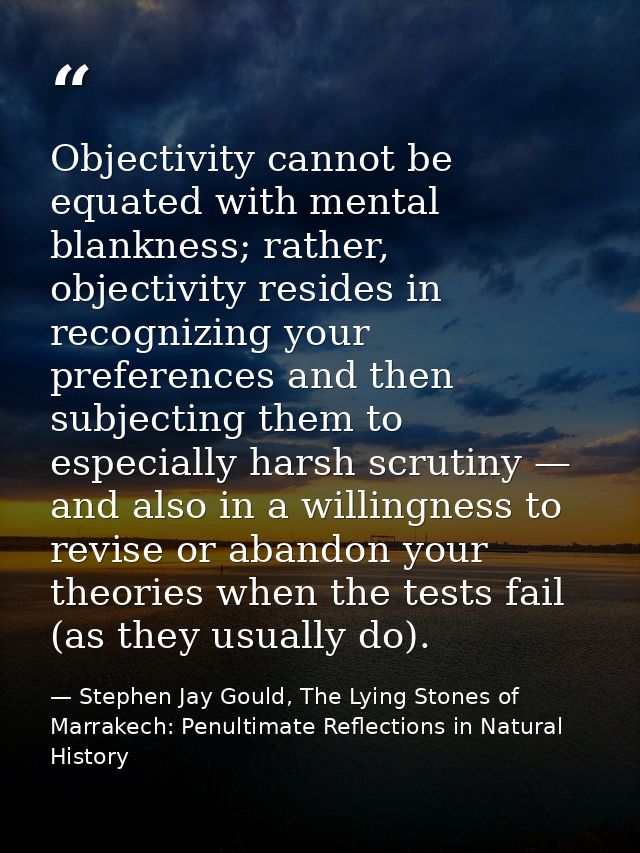 Objectivity cannot be equated with mental blankness; rather, objectivity resides in recognizing your preferences and the — Stephen Jay Gould, The Lying Stones of Marrakech: Penultimate Reflections in Natural History