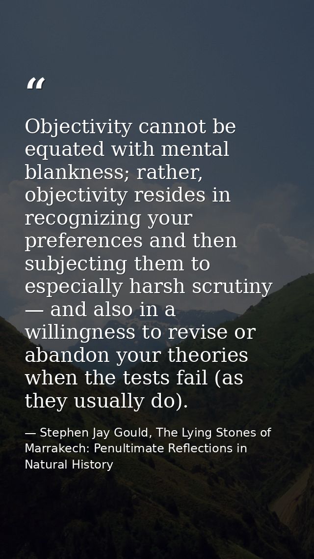Objectivity cannot be equated with mental blankness; rather, objectivity resides in recognizing your preferences and the — Stephen Jay Gould, The Lying Stones of Marrakech: Penultimate Reflections in Natural History