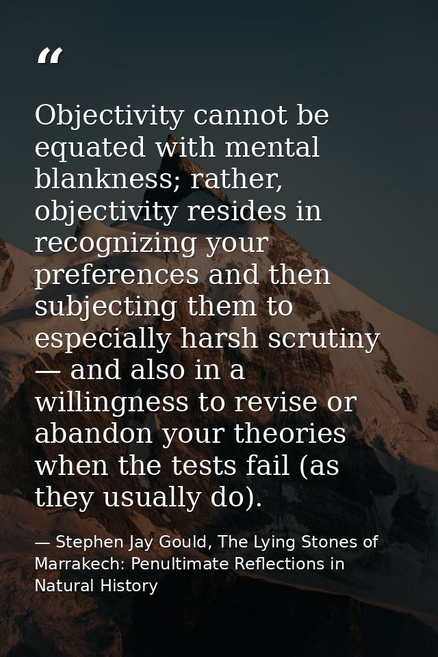 Objectivity cannot be equated with mental blankness; rather, objectivity resides in recognizing your preferences and the — Stephen Jay Gould, The Lying Stones of Marrakech: Penultimate Reflections in Natural History