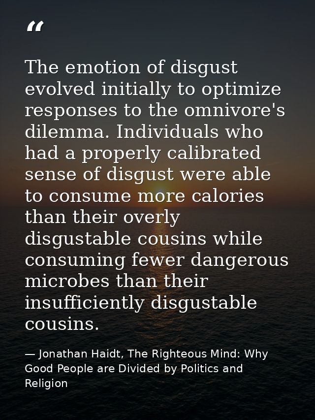The emotion of disgust evolved initially to optimize responses to the omnivore's dilemma. Individuals who had a properly — Jonathan Haidt, The Righteous Mind: Why Good People are Divided by Politics and Religion