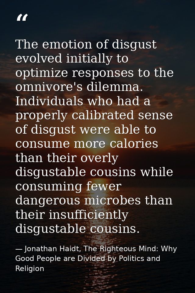 The emotion of disgust evolved initially to optimize responses to the omnivore's dilemma. Individuals who had a properly — Jonathan Haidt, The Righteous Mind: Why Good People are Divided by Politics and Religion