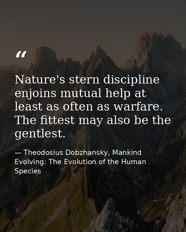 Nature's stern discipline enjoins mutual help at least as often as warfare. The fittest may also be the gentlest. — Theodosius Dobzhansky, Mankind Evolving: The Evolution of the Human Species