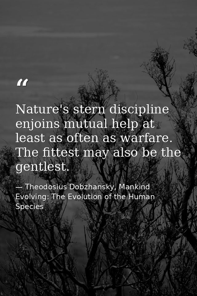 Nature's stern discipline enjoins mutual help at least as often as warfare. The fittest may also be the gentlest. — Theodosius Dobzhansky, Mankind Evolving: The Evolution of the Human Species