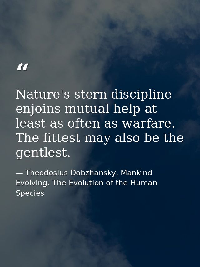 Nature's stern discipline enjoins mutual help at least as often as warfare. The fittest may also be the gentlest. — Theodosius Dobzhansky, Mankind Evolving: The Evolution of the Human Species