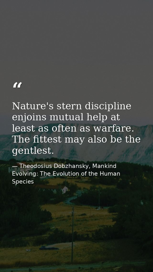 Nature's stern discipline enjoins mutual help at least as often as warfare. The fittest may also be the gentlest. — Theodosius Dobzhansky, Mankind Evolving: The Evolution of the Human Species