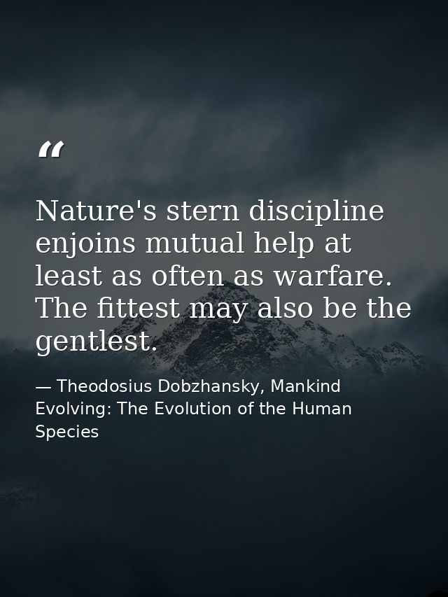 Nature's stern discipline enjoins mutual help at least as often as warfare. The fittest may also be the gentlest. — Theodosius Dobzhansky, Mankind Evolving: The Evolution of the Human Species