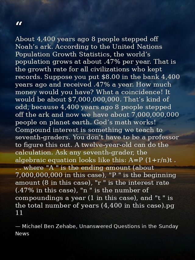 About 4,400 years ago 8 people stepped off Noah’s ark. According to the United Nations Population Growth Statistics, the — Michael Ben Zehabe, Unanswered Questions in the Sunday News