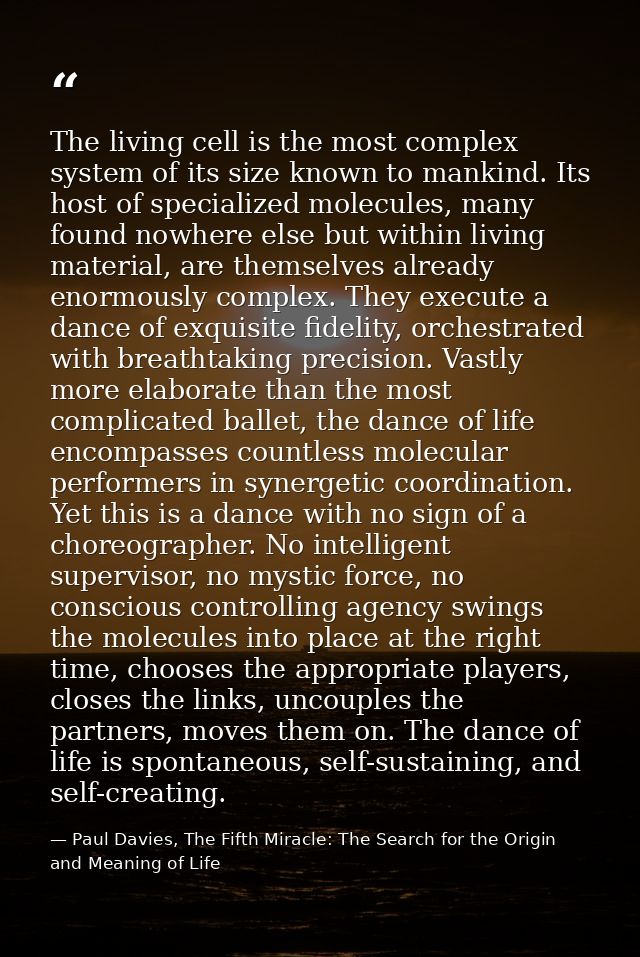 The living cell is the most complex system of its size known to mankind. Its host of specialized molecules, many found n — Paul Davies, The Fifth Miracle: The Search for the Origin and Meaning of Life