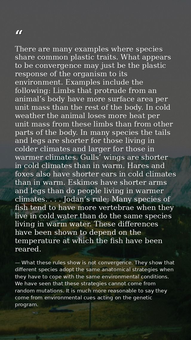 There are many examples where species share common plastic traits. What appears to be convergence may just be the plasti — What these rules show is not convergence. They show that different species adopt the same anatomical strategies when they have to cope with the same environmental conditions. We have seen that these strategies cannot come from random mutations. It is much more reasonable to say they come from environmental cues acting on the genetic program.