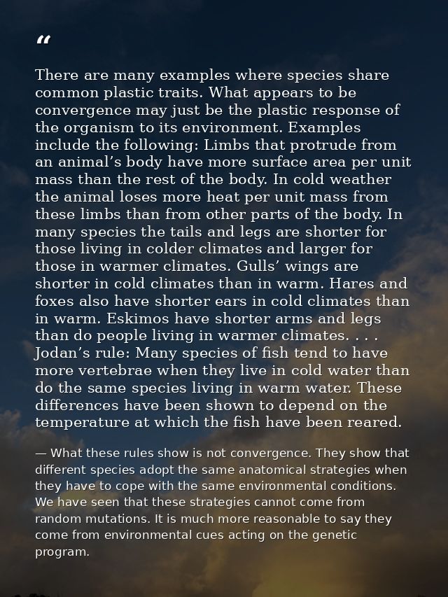 There are many examples where species share common plastic traits. What appears to be convergence may just be the plasti — What these rules show is not convergence. They show that different species adopt the same anatomical strategies when they have to cope with the same environmental conditions. We have seen that these strategies cannot come from random mutations. It is much more reasonable to say they come from environmental cues acting on the genetic program.