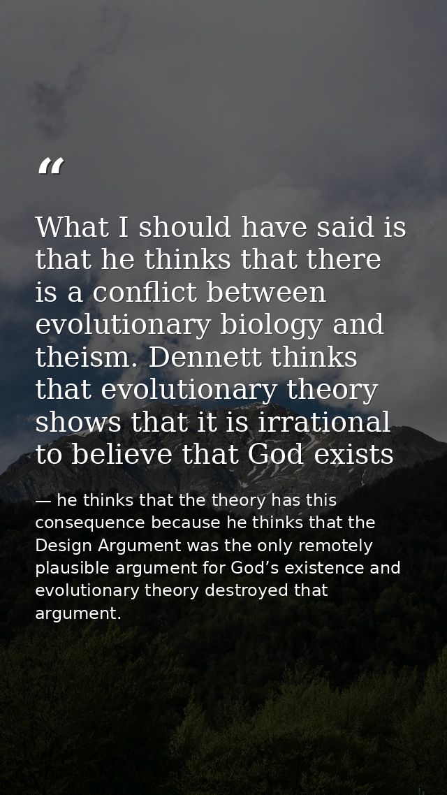 What I should have said is that he thinks that there is a conflict between evolutionary biology and theism. Dennett thin — he thinks that the theory has this consequence because he thinks that the Design Argument was the only remotely plausible argument for God’s existence and evolutionary theory destroyed that argument.