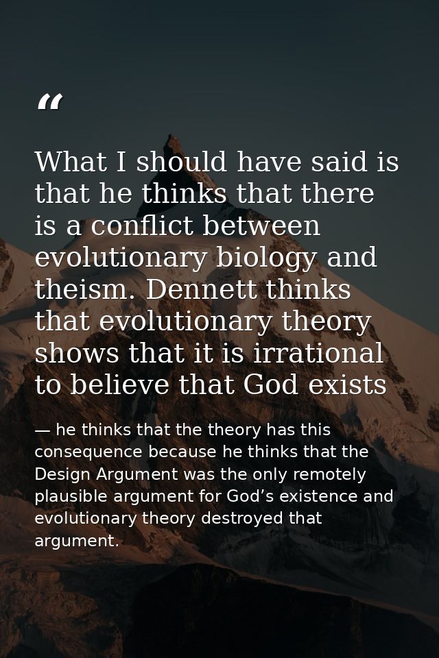 What I should have said is that he thinks that there is a conflict between evolutionary biology and theism. Dennett thin — he thinks that the theory has this consequence because he thinks that the Design Argument was the only remotely plausible argument for God’s existence and evolutionary theory destroyed that argument.