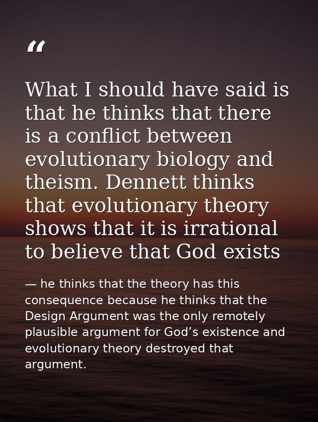 What I should have said is that he thinks that there is a conflict between evolutionary biology and theism. Dennett thin — he thinks that the theory has this consequence because he thinks that the Design Argument was the only remotely plausible argument for God’s existence and evolutionary theory destroyed that argument.