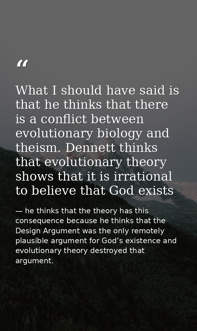 What I should have said is that he thinks that there is a conflict between evolutionary biology and theism. Dennett thin — he thinks that the theory has this consequence because he thinks that the Design Argument was the only remotely plausible argument for God’s existence and evolutionary theory destroyed that argument.