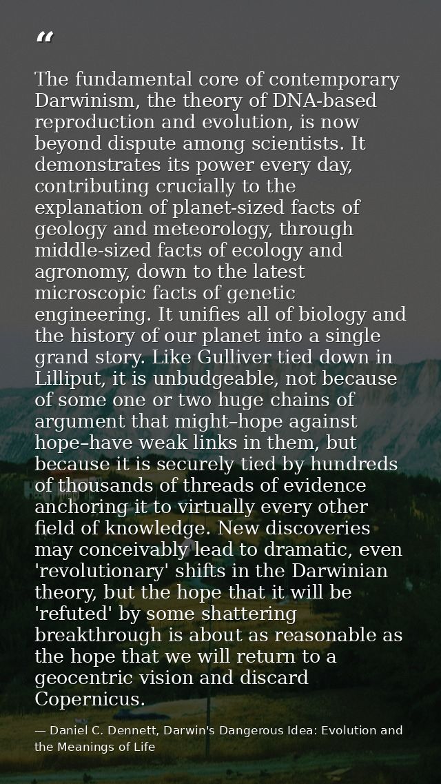 The fundamental core of contemporary Darwinism, the theory of DNA-based reproduction and evolution, is now beyond disput — Daniel C. Dennett, Darwin's Dangerous Idea: Evolution and the Meanings of Life