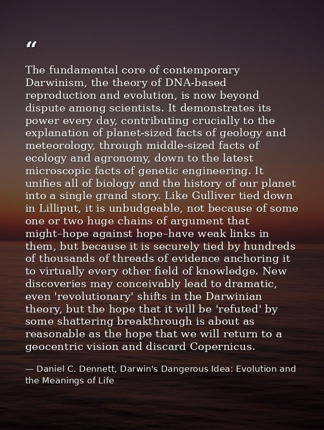 The fundamental core of contemporary Darwinism, the theory of DNA-based reproduction and evolution, is now beyond disput — Daniel C. Dennett, Darwin's Dangerous Idea: Evolution and the Meanings of Life