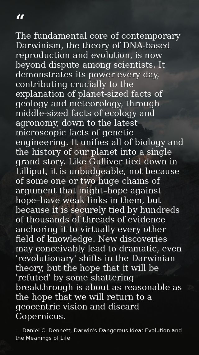 The fundamental core of contemporary Darwinism, the theory of DNA-based reproduction and evolution, is now beyond disput — Daniel C. Dennett, Darwin's Dangerous Idea: Evolution and the Meanings of Life