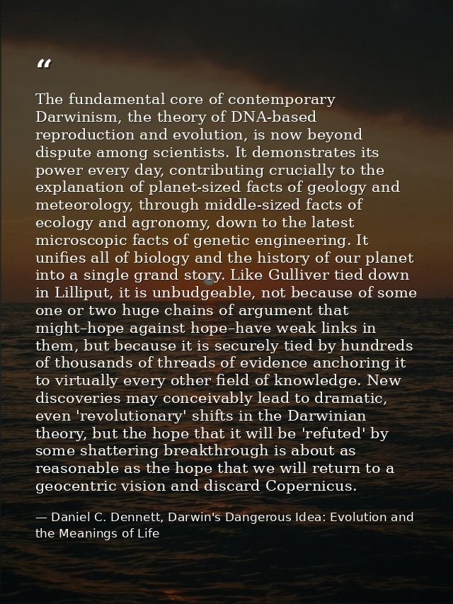 The fundamental core of contemporary Darwinism, the theory of DNA-based reproduction and evolution, is now beyond disput — Daniel C. Dennett, Darwin's Dangerous Idea: Evolution and the Meanings of Life