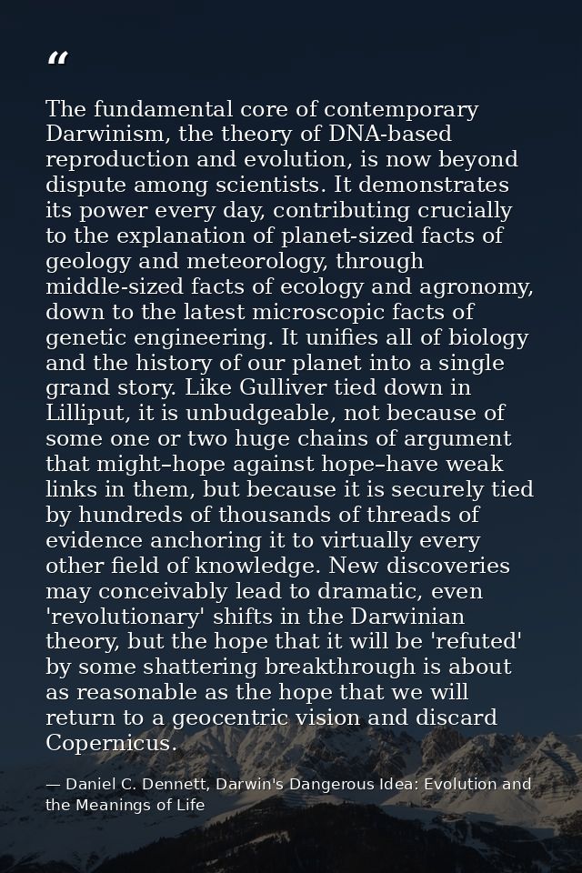 The fundamental core of contemporary Darwinism, the theory of DNA-based reproduction and evolution, is now beyond disput — Daniel C. Dennett, Darwin's Dangerous Idea: Evolution and the Meanings of Life