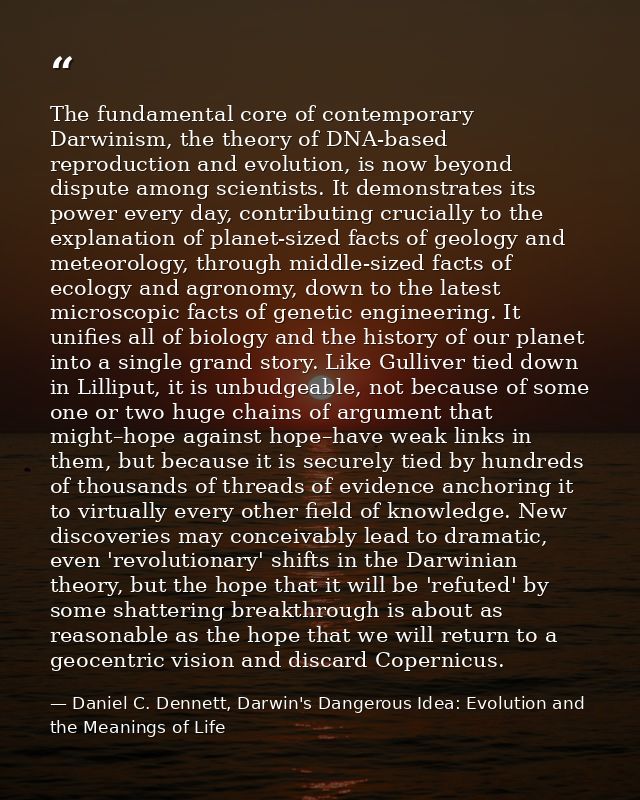 The fundamental core of contemporary Darwinism, the theory of DNA-based reproduction and evolution, is now beyond disput — Daniel C. Dennett, Darwin's Dangerous Idea: Evolution and the Meanings of Life