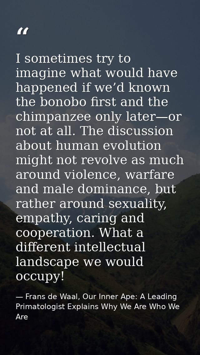 I sometimes try to imagine what would have happened if we’d known the bonobo first and the chimpanzee only later—or not  — Frans de Waal, Our Inner Ape: A Leading Primatologist Explains Why We Are Who We Are