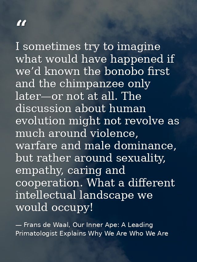 I sometimes try to imagine what would have happened if we’d known the bonobo first and the chimpanzee only later—or not  — Frans de Waal, Our Inner Ape: A Leading Primatologist Explains Why We Are Who We Are