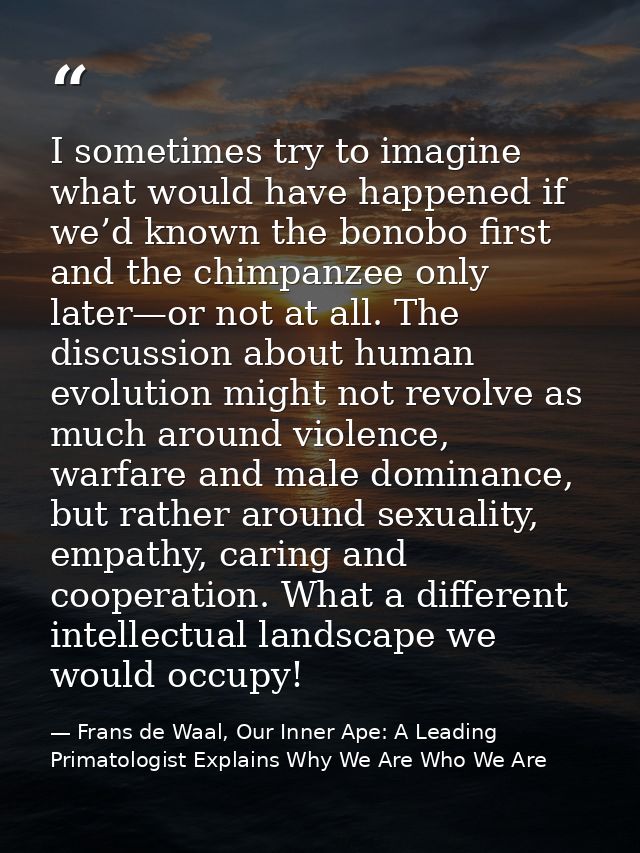 I sometimes try to imagine what would have happened if we’d known the bonobo first and the chimpanzee only later—or not  — Frans de Waal, Our Inner Ape: A Leading Primatologist Explains Why We Are Who We Are